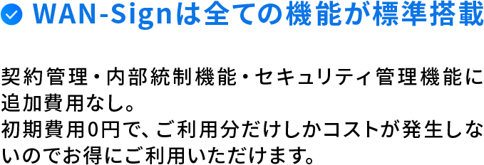 WAN-Signは全ての機能が標準搭載。契約管理・内部統制機能・セキュリティ管理機能に追加費用なし。初期費用0円で、ご利用分だけしかコストが発生しないのでお得にご利用いただけます。