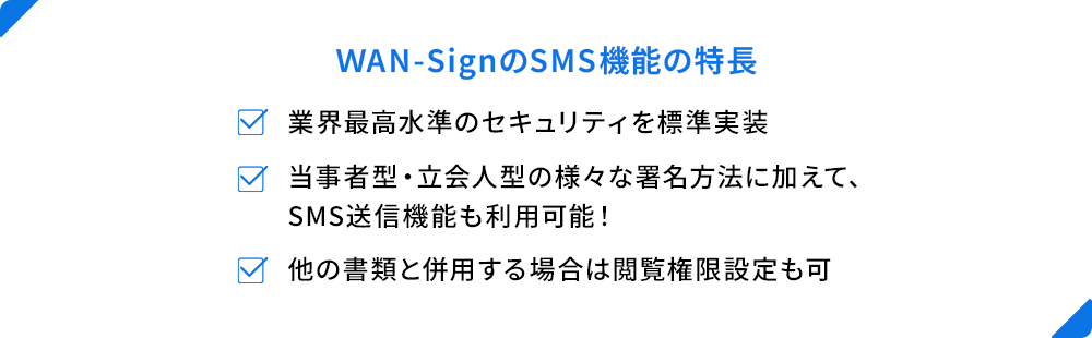 ＷAN-SignのSMS機能の特長 業界最高水準のセキュリティを標準実装 当事者型・立会人型の様々な署名方法に加えて、SMS送信機能も利用可能！ 他の書類と併用する場合は閲覧権限設定も可