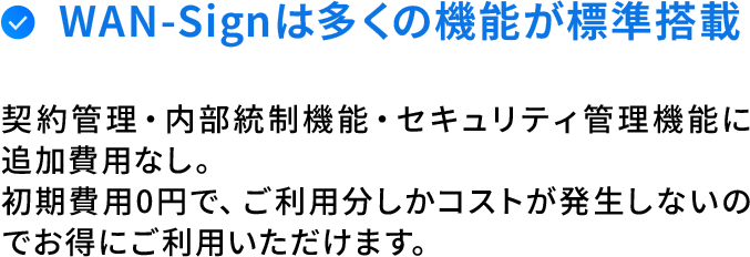 WAN-Signは全ての機能が標準搭載。契約管理・内部統制機能・セキュリティ管理機能に追加費用なし。初期費用0円で、ご利用分しかコストが発生しないのでお得にご利用いただけます。